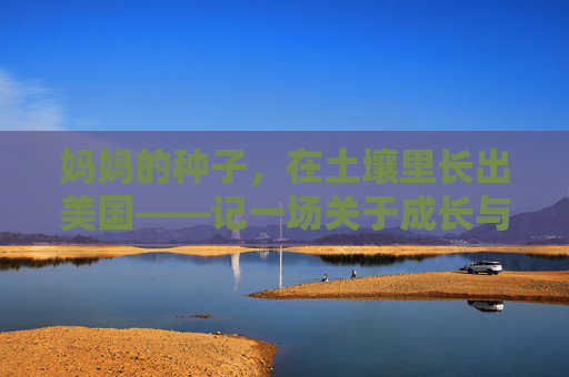 妈妈的种子,在土壤里长出美国——记一场关于成长与远方的温柔播种,妈妈的种子,在土壤里长出远方的温柔成长 妈妈的种子,在土壤里长出美国——记一场关于成长与远方的温柔播种,妈妈的种子,在土壤里长出远方的温柔成长