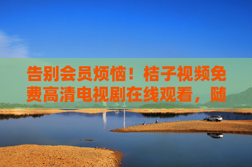 告别会员烦恼！桔子视频免费高清电视剧在线观看，随时随地追好剧，桔子视频，免费高清追剧，告别会员烦恼