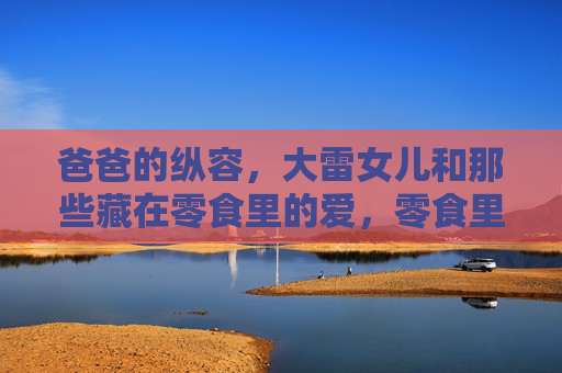 爸爸的纵容，大雷女儿和那些藏在零食里的爱，零食里的纵容，大雷女儿与爸爸的爱