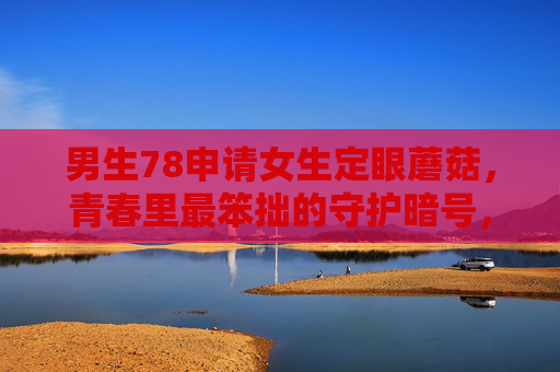 男生78申请女生定眼蘑菇,青春里最笨拙的守护暗号,78与定眼蘑菇,青春笨拙的守护暗号 男生78申请女生定眼蘑菇,青春里最笨拙的守护暗号,78与定眼蘑菇,青春笨拙的守护暗号
