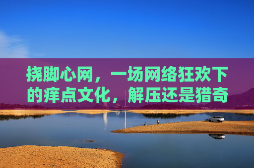 挠脚心网,一场网络狂欢下的痒点文化,解压还是猎奇?挠脚心网,网络狂欢下的痒点文化,解压还是猎奇? 挠脚心网,一场网络狂欢下的痒点文化,解压还是猎奇?挠脚心网,网络狂欢下的痒点文化,解压还是猎奇?
