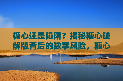 糖心还是陷阱?揭秘糖心破解版背后的数字风险,糖心破解版,数字风险陷阱 糖心还是陷阱?揭秘糖心破解版背后的数字风险,糖心破解版,数字风险陷阱