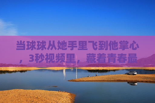 当球球从她手里飞到他掌心，3秒视频里，藏着青春最甜的未说完的话，3秒视频，藏着青春未说完的甜