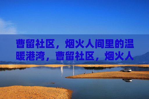 曹留社区,烟火人间里的温暖港湾,曹留社区,烟火人间的温暖港湾 曹留社区,烟火人间里的温暖港湾,曹留社区,烟火人间的温暖港湾