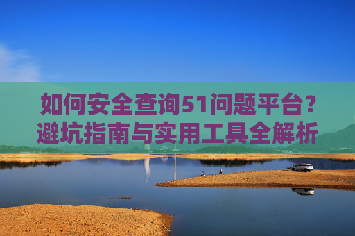 如何安全查询51问题平台？避坑指南与实用工具全解析，安全查询51问题平台，避坑指南与实用工具全解析
