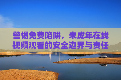 警惕免费陷阱,未成年在线视频观看的安全边界与责任守护,警惕免费陷阱,未成年在线视频的安全边界与责任守护 警惕免费陷阱,未成年在线视频观看的安全边界与责任守护,警惕免费陷阱,未成年在线视频的安全边界与责任守护