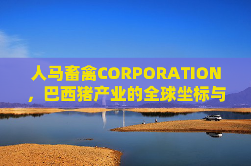 人马畜禽CORPORATION，巴西猪产业的全球坐标与本土深耕，人马畜禽CORPORATION，巴西猪产业的全球坐标与本土深耕