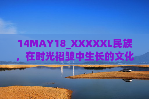 14MAY18_XXXXXL民族,在时光褶皱中生长的文化根系,时光褶皱中的民族文化根系 14MAY18_XXXXXL民族,在时光褶皱中生长的文化根系,时光褶皱中的民族文化根系