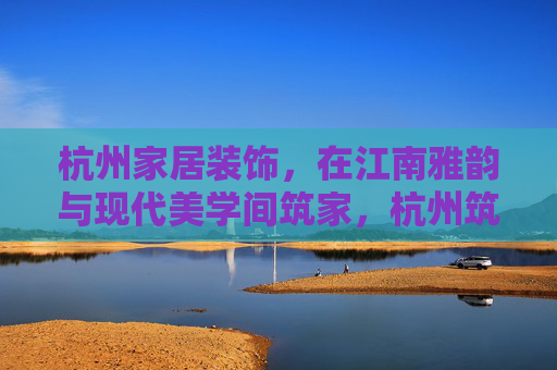 杭州家居装饰，在江南雅韵与现代美学间筑家，杭州筑家，江南雅韵与现代美学的交融