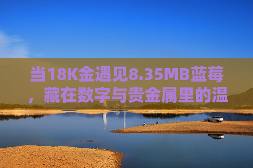 当18K金遇见8.35MB蓝莓,藏在数字与贵金属里的温柔叙事,18K金遇见8.35MB蓝莓,数字与贵金属的温柔叙事 当18K金遇见8.35MB蓝莓,藏在数字与贵金属里的温柔叙事,18K金遇见8.35MB蓝莓,数字与贵金属的温柔叙事