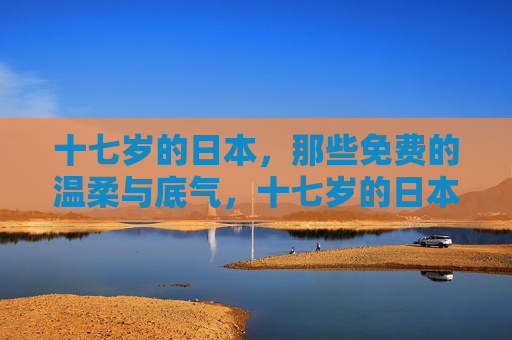 十七岁的日本，那些免费的温柔与底气，十七岁的日本，免费温柔自有底气