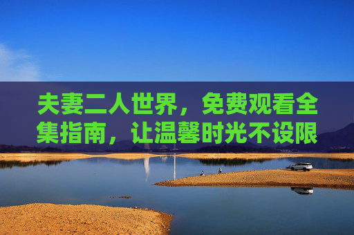 夫妻二人世界,免费观看全集指南,让温馨时光不设限,夫妻二人世界免费全集观看,温馨时光不设限 夫妻二人世界,免费观看全集指南,让温馨时光不设限,夫妻二人世界免费全集观看,温馨时光不设限