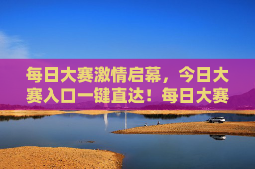 每日大赛激情启幕,今日大赛入口一键直达!每日大赛今日入口一键直达 每日大赛激情启幕,今日大赛入口一键直达!每日大赛今日入口一键直达