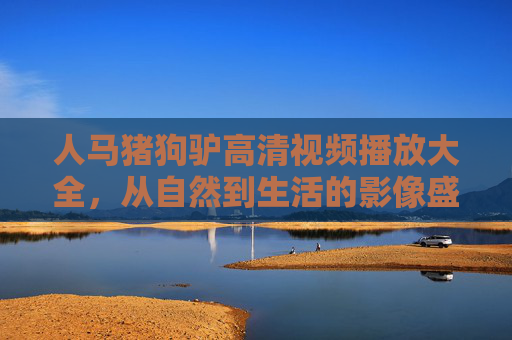 人马猪狗驴高清视频播放大全,从自然到生活的影像盛宴,探索生命共生的美好,人马猪狗驴高清视频,自然与生活的生命共生盛宴 人马猪狗驴高清视频播放大全,从自然到生活的影像盛宴,探索生命共生的美好,人马猪狗驴高清视频,自然与生活的生命共生盛宴