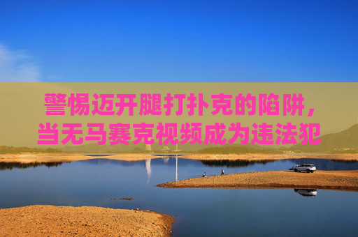 警惕迈开腿打扑克的陷阱，当无马赛克视频成为违法犯罪的遮羞布，警惕无马赛克视频，违法犯罪的遮羞布与陷阱