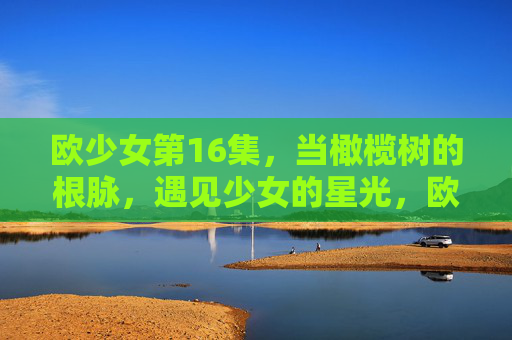 欧少女第16集，当橄榄树的根脉，遇见少女的星光，欧少女第16集，橄榄根脉与少女星光