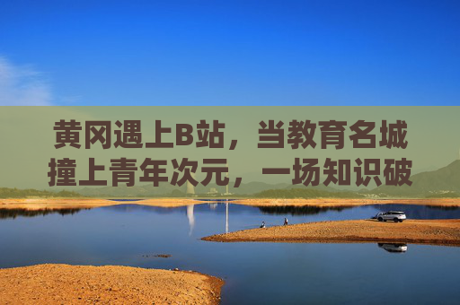黄冈遇上B站,当教育名城撞上青年次元,一场知识破圈的双向奔赴,黄冈遇上B站,教育名城与青年次元的知识破圈双向奔赴 黄冈遇上B站,当教育名城撞上青年次元,一场知识破圈的双向奔赴,黄冈遇上B站,教育名城与青年次元的知识破圈双向奔赴