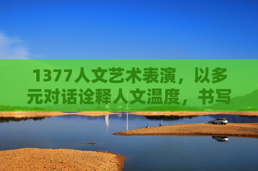 1377人文艺术表演,以多元对话诠释人文温度,书写艺术最佳回答,1377人文艺术表演,多元对话诠释人文温度,书写艺术最佳回答 1377人文艺术表演,以多元对话诠释人文温度,书写艺术最佳回答,1377人文艺术表演,多元对话诠释人文温度,书写艺术最佳回答
