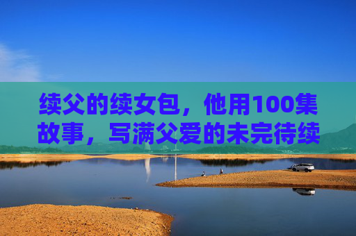 续父的续女包,他用100集故事,写满父爱的未完待续,续父的续女包,100集父爱未完待续 续父的续女包,他用100集故事,写满父爱的未完待续,续父的续女包,100集父爱未完待续