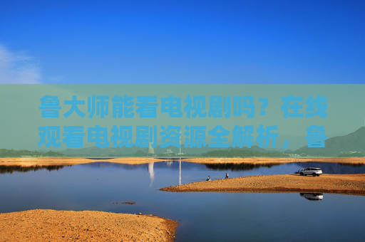鲁大师能看电视剧吗?在线观看电视剧资源全解析,鲁大师能看电视剧吗?在线观看电视剧资源全解析 鲁大师能看电视剧吗?在线观看电视剧资源全解析,鲁大师能看电视剧吗?在线观看电视剧资源全解析