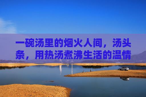 一碗汤里的烟火人间,汤头条,用热汤煮沸生活的温情,烟火汤里煮人间,温情煮沸烟火气 一碗汤里的烟火人间,汤头条,用热汤煮沸生活的温情,烟火汤里煮人间,温情煮沸烟火气