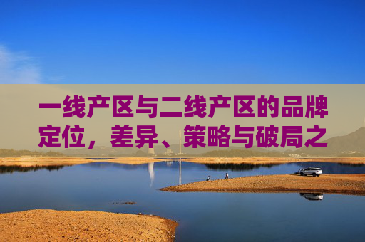 一线产区与二线产区的品牌定位,差异、策略与破局之道,一线与二线产区的品牌定位,差异解析、策略选择与破局之道 一线产区与二线产区的品牌定位,差异、策略与破局之道,一线与二线产区的品牌定位,差异解析、策略选择与破局之道