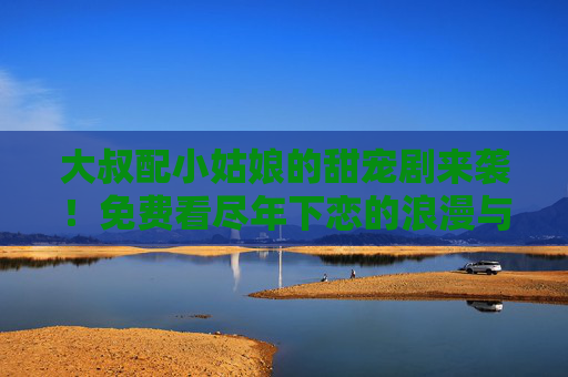 大叔配小姑娘的甜宠剧来袭!免费看尽年下恋的浪漫与心动,大叔配小姑娘,年下恋甜宠剧,浪漫心动来袭 大叔配小姑娘的甜宠剧来袭!免费看尽年下恋的浪漫与心动,大叔配小姑娘,年下恋甜宠剧,浪漫心动来袭