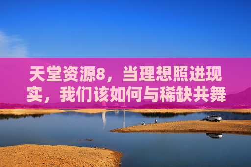 天堂资源8,当理想照进现实,我们该如何与稀缺共舞?天堂资源8,理想照进现实,与稀缺共舞 天堂资源8,当理想照进现实,我们该如何与稀缺共舞?天堂资源8,理想照进现实,与稀缺共舞