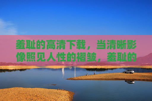 羞耻的高清下载,当清晰影像照见人性的褶皱,羞耻的高清影像照见人性褶皱 羞耻的高清下载,当清晰影像照见人性的褶皱,羞耻的高清影像照见人性褶皱