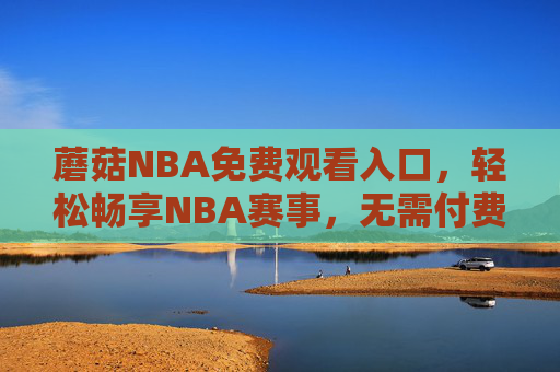 蘑菇NBA免费观看入口，轻松畅享NBA赛事，无需付费的观赛指南，蘑菇NBA免费观看入口，轻松畅享NBA赛事指南