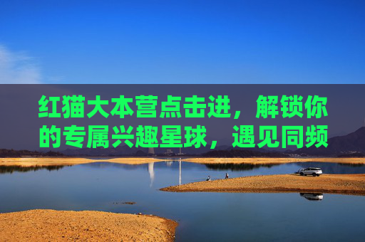 红猫大本营点击进,解锁你的专属兴趣星球,遇见同频热爱!红猫大本营,解锁专属兴趣星球,遇见同频热爱 红猫大本营点击进,解锁你的专属兴趣星球,遇见同频热爱!红猫大本营,解锁专属兴趣星球,遇见同频热爱