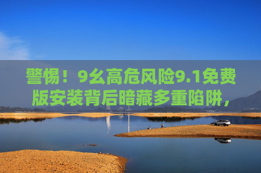 警惕!9幺高危风险9.1免费版安装背后暗藏多重陷阱,警惕!9幺高危风险免费版安装暗藏多重陷阱 警惕!9幺高危风险9.1免费版安装背后暗藏多重陷阱,警惕!9幺高危风险免费版安装暗藏多重陷阱