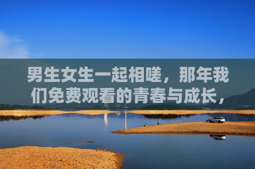男生女生一起相嗟,那年我们免费观看的青春与成长,那年我们一起放映的青春与成长 男生女生一起相嗟,那年我们免费观看的青春与成长,那年我们一起放映的青春与成长
