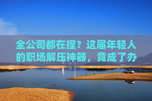 全公司都在捏?这届年轻人的职场解压神器,竟成了办公室新标配!年轻人的职场解压神器,竟成办公室新标配! 全公司都在捏?这届年轻人的职场解压神器,竟成了办公室新标配!年轻人的职场解压神器,竟成办公室新标配!