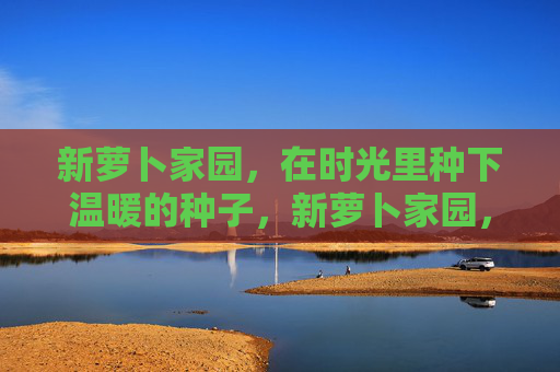 新萝卜家园,在时光里种下温暖的种子,新萝卜家园,时光里的温暖种子 新萝卜家园,在时光里种下温暖的种子,新萝卜家园,时光里的温暖种子