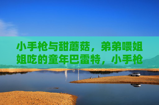 小手枪与甜蘑菇,弟弟喂姐姐吃的童年巴雷特,小手枪与甜蘑菇,弟弟喂姐姐的童年巴雷特 小手枪与甜蘑菇,弟弟喂姐姐吃的童年巴雷特,小手枪与甜蘑菇,弟弟喂姐姐的童年巴雷特