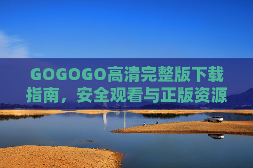 GOGOGO高清完整版下载指南，安全观看与正版资源获取全攻略，GOGOGO高清完整版下载与安全正版观看全攻略