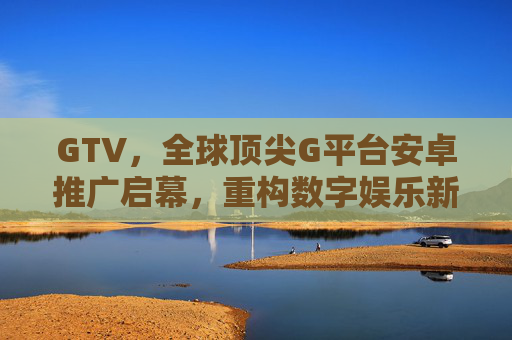 GTV,全球顶尖G平台安卓推广启幕,重构数字娱乐新体验,GTV全球顶尖G平台安卓推广启幕 重构数字娱乐新体验 GTV,全球顶尖G平台安卓推广启幕,重构数字娱乐新体验,GTV全球顶尖G平台安卓推广启幕 重构数字娱乐新体验