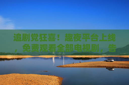追剧党狂喜!趣夜平台上线,免费观看全部电视剧,告别会员费!追剧党狂喜!趣夜平台上线,免费看全剧告别会员费 追剧党狂喜!趣夜平台上线,免费观看全部电视剧,告别会员费!追剧党狂喜!趣夜平台上线,免费看全剧告别会员费