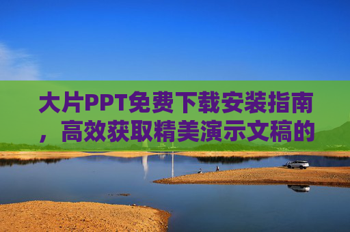 大片PPT免费下载安装指南,高效获取精美演示文稿的实用技巧,大片PPT免费下载与高效获取实用指南 大片PPT免费下载安装指南,高效获取精美演示文稿的实用技巧,大片PPT免费下载与高效获取实用指南