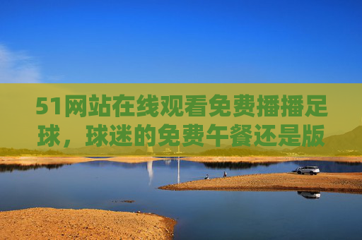 51网站在线观看免费播播足球，球迷的免费午餐还是版权陷阱？免费足球在线观看，球迷的免费午餐还是版权陷阱？