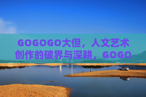 GOGOGO大但，人文艺术创作的破界与深耕，GOGOGO大但，人文艺术创作的破界与深耕