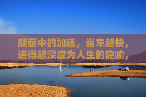颠簸中的加速,当车越快,进得越深成为人生的隐喻,颠簸加速,人生进深的隐喻 颠簸中的加速,当车越快,进得越深成为人生的隐喻,颠簸加速,人生进深的隐喻