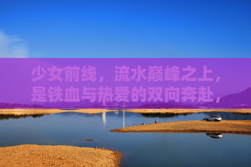 少女前线,流水巅峰之上,是铁血与热爱的双向奔赴,少女前线,流水巅峰上的铁血热爱双向奔赴 少女前线,流水巅峰之上,是铁血与热爱的双向奔赴,少女前线,流水巅峰上的铁血热爱双向奔赴
