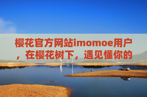 樱花官方网站imomoe用户,在樱花树下,遇见懂你的生活主场,樱花树下,遇见懂你的生活主场 樱花官方网站imomoe用户,在樱花树下,遇见懂你的生活主场,樱花树下,遇见懂你的生活主场