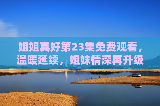 姐姐真好第23集免费观看,温暖延续,姐妹情深再升级,姐姐真好第23集免费观看,姐妹情深温暖延续 姐姐真好第23集免费观看,温暖延续,姐妹情深再升级,姐姐真好第23集免费观看,姐妹情深温暖延续