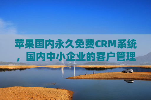苹果国内永久免费CRM系统，国内中小企业的客户管理零成本革命，苹果国内永久免费CRM，中小企业客户管理零成本革命