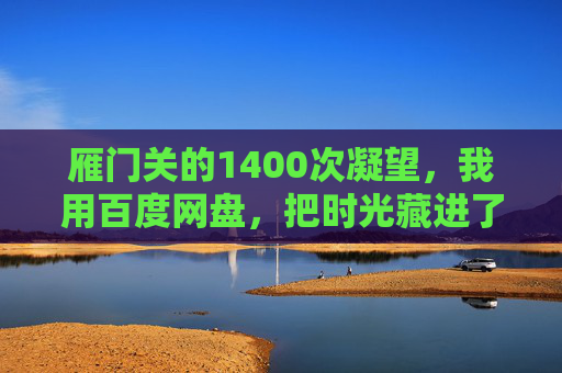 雁门关的1400次凝望,我用百度网盘,把时光藏进了云端 雁门关的1400次凝望,我用百度网盘,把时光藏进了云端