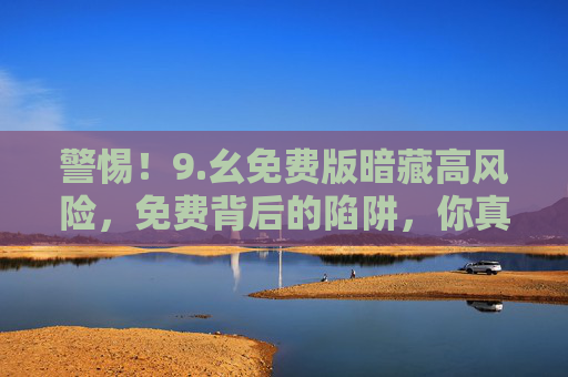 警惕！9.幺免费版暗藏高风险，免费背后的陷阱，你真的踩得稳吗？警惕9.幺免费版，免费背后的高风险陷阱，你踩稳了吗？