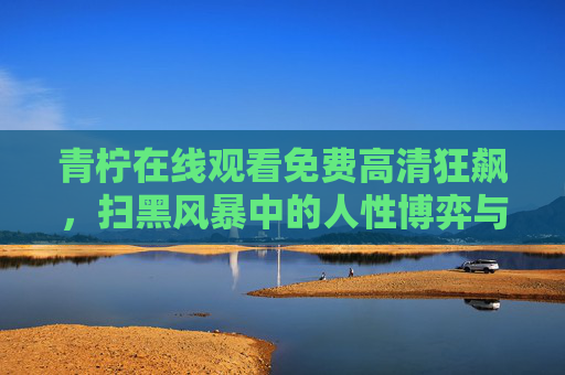 青柠在线观看免费高清狂飙,扫黑风暴中的人性博弈与时代回响,青柠在线观看,扫黑风暴中的人性博弈与时代回响 青柠在线观看免费高清狂飙,扫黑风暴中的人性博弈与时代回响,青柠在线观看,扫黑风暴中的人性博弈与时代回响